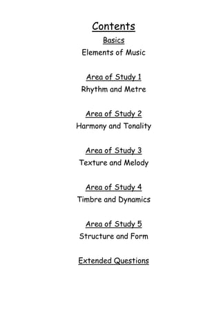 Contents
Basics
Elements of Music
Area of Study 1
Rhythm and Metre
Area of Study 2
Harmony and Tonality
Area of Study 3
Texture and Melody
Area of Study 4
Timbre and Dynamics
Area of Study 5
Structure and Form
Extended Questions

 