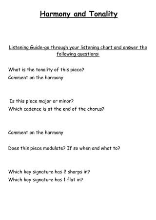 Harmony and Tonality

Listening Guide-go through your listening chart and answer the
following questions:
What is the tonality of this piece?
Comment on the harmony

Is this piece major or minor?
Which cadence is at the end of the chorus?

Comment on the harmony
Does this piece modulate? If so when and what to?

Which key signature has 2 sharps in?
Which key signature has 1 flat in?

 