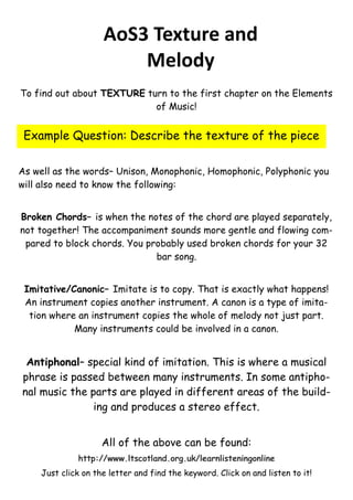 AoS3 Texture and
Melody
To find out about TEXTURE turn to the first chapter on the Elements
of Music!

Example Question: Describe the texture of the piece
As well as the words– Unison, Monophonic, Homophonic, Polyphonic you
will also need to know the following:
Broken Chords– is when the notes of the chord are played separately,
not together! The accompaniment sounds more gentle and flowing compared to block chords. You probably used broken chords for your 32
bar song.
Imitative/Canonic– Imitate is to copy. That is exactly what happens!
An instrument copies another instrument. A canon is a type of imitation where an instrument copies the whole of melody not just part.
Many instruments could be involved in a canon.

Antiphonal– special kind of imitation. This is where a musical
phrase is passed between many instruments. In some antiphonal music the parts are played in different areas of the building and produces a stereo effect.
All of the above can be found:
http://www.ltscotland.org.uk/learnlisteningonline
Just click on the letter and find the keyword. Click on and listen to it!

 