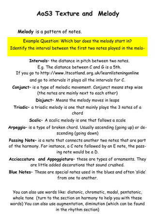 AoS3 Texture and Melody
Melody is a pattern of notes.
Example Question: Which bar does the melody start in?
Identify the interval between the first two notes played in the meloIntervals– the distance in pitch between two notes.
E.g. The distance between C and G is a 5th.
If you go to http://www.ltscotland.org.uk/learnlisteningonline
and go to intervals it plays all the intervals for C.
Conjunct– is a type of melodic movement. Conjunct means step wise
(the notes are mainly next to each other)
Disjunct– Means the melody moves in leaps
Triadic– a triadic melody is one that mainly plays the 3 notes of a
chord
Scalic– A scalic melody is one that follows a scale
Arpeggio– is a type of broken chord. Usually ascending (going up) or descending (going down)
Passing Note– is a note that connects another two notes that are part
of the harmony. For instance, a C note followed by an E note, the passing note would be a D.
Acciaccatura and Appoggiatura– these are types of ornaments. They
are little added decorations that sound crushed.
Blue Notes– These are special notes used in the blues and often ‘slide’
from one to another.
You can also use words like: diatonic, chromatic, modal, pentatonic,
whole tone (turn to the section on harmony to help you with these
words) You can also use augmentation, diminution (which can be found
in the rhythm section)

 