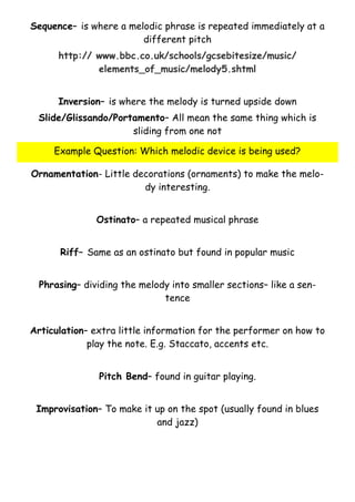 Sequence– is where a melodic phrase is repeated immediately at a
different pitch
http:// www.bbc.co.uk/schools/gcsebitesize/music/
elements_of_music/melody5.shtml
Inversion– is where the melody is turned upside down
Slide/Glissando/Portamento– All mean the same thing which is
sliding from one not
Example Question: Which melodic device is being used?
Ornamentation- Little decorations (ornaments) to make the melody interesting.
Ostinato– a repeated musical phrase
Riff– Same as an ostinato but found in popular music
Phrasing– dividing the melody into smaller sections– like a sentence
Articulation– extra little information for the performer on how to
play the note. E.g. Staccato, accents etc.
Pitch Bend– found in guitar playing.
Improvisation– To make it up on the spot (usually found in blues
and jazz)

 