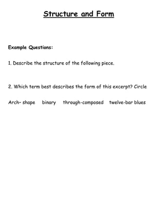 Structure and Form

Example Questions:
1. Describe the structure of the following piece.

2. Which term best describes the form of this excerpt? Circle
Arch– shape

binary

through-composed

twelve-bar blues

 