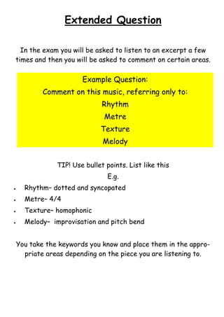Extended Question
In the exam you will be asked to listen to an excerpt a few
times and then you will be asked to comment on certain areas.

Example Question:
Comment on this music, referring only to:
Rhythm
Metre
Texture
Melody
TIP! Use bullet points. List like this
E.g.


Rhythm– dotted and syncopated



Metre– 4/4



Texture– homophonic



Melody– improvisation and pitch bend
You take the keywords you know and place them in the appropriate areas depending on the piece you are listening to.

 