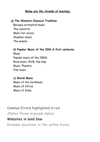Below are the strands of learning:
a) The Western Classical Tradition
Baroque orchestral music
The concerto
Music for voices
Chamber music
The sonata
b) Popular Music of the 20th & 21st centuries
Blues
Popular music of the 1960s
Rock music, R’n’B, Hip-Hop
Music Theatre
Film music
c) World Music
Music of the Caribbean
Music of Africa
Music of India

Common Errors highlighted in red

Italian Terms in purple italics
Websites in bold blue
Example questions in the yellow boxes

 