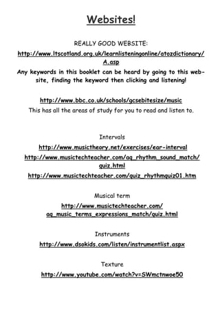 Websites!
REALLY GOOD WEBSITE:
http://www.ltscotland.org.uk/learnlisteningonline/atozdictionary/
A.asp
Any keywords in this booklet can be heard by going to this website, finding the keyword then clicking and listening!
http://www.bbc.co.uk/schools/gcsebitesize/music
This has all the areas of study for you to read and listen to.

Intervals
http://www.musictheory.net/exercises/ear-interval
http://www.musictechteacher.com/aq_rhythm_sound_match/
quiz.html
http://www.musictechteacher.com/quiz_rhythmquiz01.htm
Musical term
http://www.musictechteacher.com/
aq_music_terms_expressions_match/quiz.html
Instruments
http://www.dsokids.com/listen/instrumentlist.aspx
Texture
http://www.youtube.com/watch?v=SWmctnwoe50

 