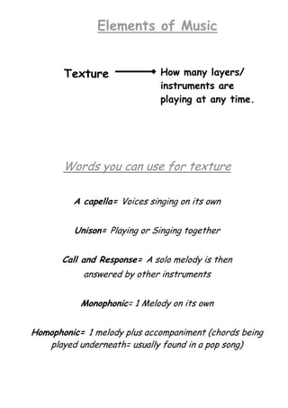 Elements of Music
Texture

How many layers/
instruments are
playing at any time.

Words you can use for texture
A capella= Voices singing on its own
Unison= Playing or Singing together
Call and Response= A solo melody is then
answered by other instruments
Monophonic= 1 Melody on its own
Homophonic= 1 melody plus accompaniment (chords being
played underneath= usually found in a pop song)

 