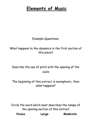 Elements of Music

Example Questions:
What happens to the dynamics in the first section of
this piece?

Describe the use of pitch with the opening of the
violin
The beginning of this extract is monophonic, then
what happens?

Circle the word which best describes the tempo of
the opening section of this extract
Vivace

Largo

Moderato

 