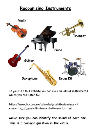 Recognising Instruments
Violin

Trumpet

Piano
Guitar

Saxophone

Drum Kit

If you visit this website you can click on lots of instruments
which you can listen to:
http://www.bbc.co.uk/schools/gcsebitesize/music/
elements_of_music/instrumentationrev1.shtml

Make sure you can identify the sound of each one.
This is a common question in the exam.

 