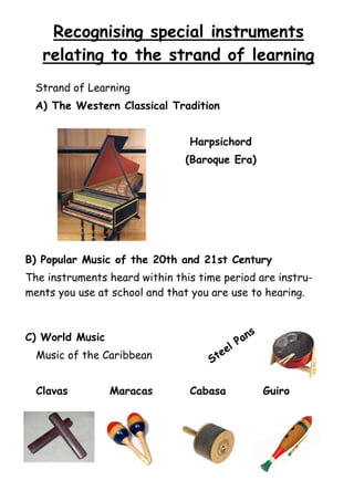 Recognising special instruments
relating to the strand of learning
Strand of Learning
A) The Western Classical Tradition
Harpsichord
(Baroque Era)

B) Popular Music of the 20th and 21st Century
The instruments heard within this time period are instruments you use at school and that you are use to hearing.

C) World Music
Music of the Caribbean
Clavas

Maracas

l

e
te

S

Cabasa

s

n
Pa

Guiro

 