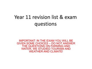 Year 11 revision list & exam
         questions

  IMPORTANT: IN THE EXAM YOU WILL BE
 GIVEN SOME CHOICES – DO NOT ANSWER
    THE QUESTIONS ON FARMING AND
    WATER, WE STUDIED TOURISM AND
        WEATHER AND CLIMATE!
 