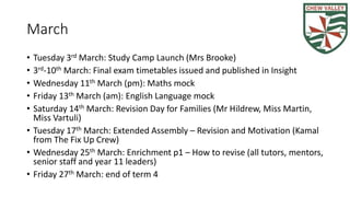 March
• Tuesday 3rd March: Study Camp Launch (Mrs Brooke)
• 3rd-10th March: Final exam timetables issued and published in Insight
• Wednesday 11th March (pm): Maths mock
• Friday 13th March (am): English Language mock
• Saturday 14th March: Revision Day for Families (Mr Hildrew, Miss Martin,
Miss Vartuli)
• Tuesday 17th March: Extended Assembly – Revision and Motivation (Kamal
from The Fix Up Crew)
• Monday 23rd March: GCSE Dance practical (60% of GCSE)
• Wednesday 25th March: Enrichment p1 – How to revise (all tutors, mentors,
senior staff and year 11 leaders)
• Friday 27th March: end of term 4
 