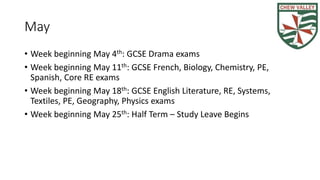 May
• Week beginning May 4th: GCSE Drama exams
• Week beginning May 11th: GCSE French, Biology, Chemistry, PE,
Spanish, Core RE exams
• Week beginning May 18th: GCSE English Literature, RE, Systems,
Textiles, PE, Geography, Physics exams
• Week beginning May 25th: Half Term – Study Leave Begins
 