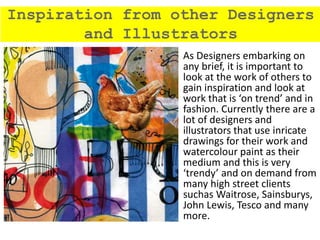 As Designers embarking on
any brief, it is important to
look at the work of others to
gain inspiration and look at
work that is ‘on trend’ and in
fashion. Currently there are a
lot of designers and
illustrators that use inricate
drawings for their work and
watercolour paint as their
medium and this is very
‘trendy’ and on demand from
many high street clients
suchas Waitrose, Sainsburys,
John Lewis, Tesco and many
more.
Inspiration from other Designers
and Illustrators
 