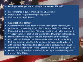 Key Topic 3 Changes in the civil rights movement 1963–70Peace marches in 1963: Washington and Alabama.Martin Luther King and civil rights legislation.Malcolm X and Black Power.Amplification of contentViolent reactions to the peace march in Birmingham, Alabama, thepeace march in Washington and the ‘dream’ speech. The influence ofMartin Luther King over John F Kennedy and the civil rights movement,‘Freedom Summer’ of 1964, the murder of SNCC workers in Mississippi,Selma and the Voting Rights Act, the importance of the civil rightsAct, 1964 and the impact of the assassination of Martin Luther King.Malcolm X and his initial beliefs, methods, influence and involvementwith the Black Muslims and his later change in attitude. Black Powerinvolves the leadership of Stokely Carmichael and the meaning of BlackPower, the Black Panther movement, inner city riots and civil rights atthe end of the 1960s.