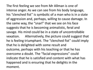 The first feeling we see from Mr Allman is one of
intense anger. As we can see from his body language,
his “clenched fist” is symbolic of a man who is in a state
of aggression and, perhaps, willing to cause damage. In
the same way, the “snarl” that we see on his face
suggests that he is becoming animalistic, feral and
savage. His mind could be in a state of uncontrollable
vexation. Alternatively, the picture could suggest that
he is feeling triumphant. The “clenched fist” could imply
that he is delighted with some result and
outcome, perhaps with his teaching or that he has
overcome a doubt. The “facial expressions” could
indicate that he is satisfied and content with what has
happened and is ensuring that he delights in the
moment.
 