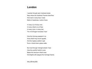 London
I wander through each chartered street,
Near where the chartered Thames does flow,
And mark in every face I meet
Marks of weakness, marks of woe.
In every cry of every man,
In every infant’s cry of fear,
In every voice, in every ban,
The mind-forged manacles I hear:
How the chimney-sweeper’s cry
Every black’ning church appalls,
And the hapless soldier’s sigh
Runs in blood down palace walls.
But most through midnight streets I hear
How the youthful harlot’s curse
Blasts the new-born infant’s tear,
And blights with plagues the marriage hearse.
WILLIAM BLAKE
 