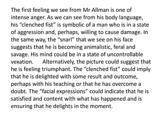 The first feeling we see from Mr Allman is one of
intense anger. As we can see from his body language,
his “clenched fist” is symbolic of a man who is in a state
of aggression and, perhaps, willing to cause damage. In
the same way, the “snarl” that we see on his face
suggests that he is becoming animalistic, feral and
savage. His mind could be in a state of uncontrollable
vexation. Alternatively, the picture could suggest that
he is feeling triumphant. The “clenched fist” could imply
that he is delighted with some result and outcome,
perhaps with his teaching or that he has overcome a
doubt. The “facial expressions” could indicate that he is
satisfied and content with what has happened and is
ensuring that he delights in the moment.
 
