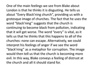 One of the main feelings we see from Blake about
London is that he thinks it is disgusting. He tells us
about “Every Black’ning church”, providing us with a
grotesque image of churches. The fact that he uses the
word “black’ning” suggests that the church is
continuing to become black from pollution, indicating
that it will get worse. The word “every” is vital, as it
tells us that he thinks that this happens to all of the
churches: none can escape. Alternatively, we could
interpret his feelings of anger if we see the word
“black’ning” as a metaphor for corruption. The image
would then tell us that the church is becoming more
evil. In this way, Blake conveys a feeling of distrust at
the church and all it should stand for.
 