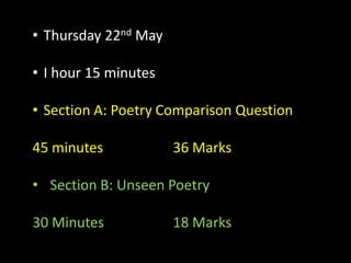 • Thursday 22nd May
• I hour 15 minutes
• Section A: Poetry Comparison Question
45 minutes 36 Marks
• Section B: Unseen Poetry
30 Minutes 18 Marks
 