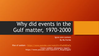 Why did events in the
Gulf matter, 1970-2000
Igcse core content
By Ms.Farida
Rise of saddam - https://www.youtube.com/watch?v=lFseD4B3aFg
I knew saddam (Aljazeera report) -
https://www.youtube.com/watch?v=f_Wuqm22gUU
 
