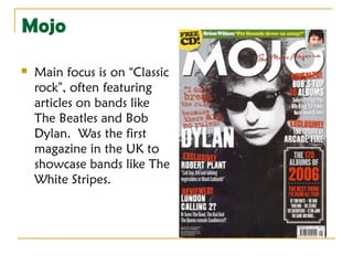 Mojo

   Main focus is on “Classic
    rock”, often featuring
    articles on bands like
    The Beatles and Bob
    Dylan. Was the first
    magazine in the UK to
    showcase bands like The
    White Stripes.
 