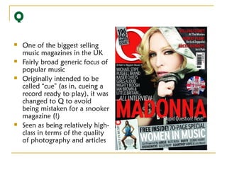 Q
   One of the biggest selling
    music magazines in the UK
   Fairly broad generic focus of
    popular music
   Originally intended to be
    called “cue” (as in, cueing a
    record ready to play), it was
    changed to Q to avoid
    being mistaken for a snooker
    magazine (!)
   Seen as being relatively high-
    class in terms of the quality
    of photography and articles
 