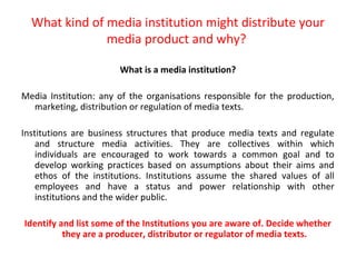 What kind of media institution might distribute your
               media product and why?

                       What is a media institution?

Media Institution: any of the organisations responsible for the production,
  marketing, distribution or regulation of media texts.

Institutions are business structures that produce media texts and regulate
    and structure media activities. They are collectives within which
    individuals are encouraged to work towards a common goal and to
    develop working practices based on assumptions about their aims and
    ethos of the institutions. Institutions assume the shared values of all
    employees and have a status and power relationship with other
    institutions and the wider public.

Identify and list some of the Institutions you are aware of. Decide whether
          they are a producer, distributor or regulator of media texts.
 