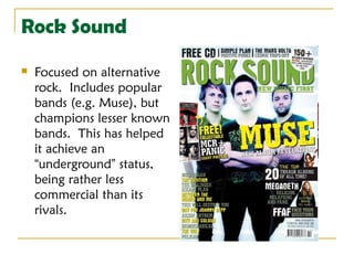 Rock Sound
   Focused on alternative
    rock. Includes popular
    bands (e.g. Muse), but
    champions lesser known
    bands. This has helped
    it achieve an
    “underground” status,
    being rather less
    commercial than its
    rivals.
 