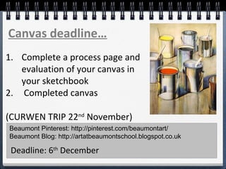 Beaumont Pinterest: http://pinterest.com/beaumontart/
Beaumont Blog: http://artatbeaumontschool.blogspot.co.uk
Deadline: 6th
December
Canvas deadline…
1. Complete a process page and
evaluation of your canvas in
your sketchbook
2. Completed canvas
(CURWEN TRIP 22nd
November)
 
