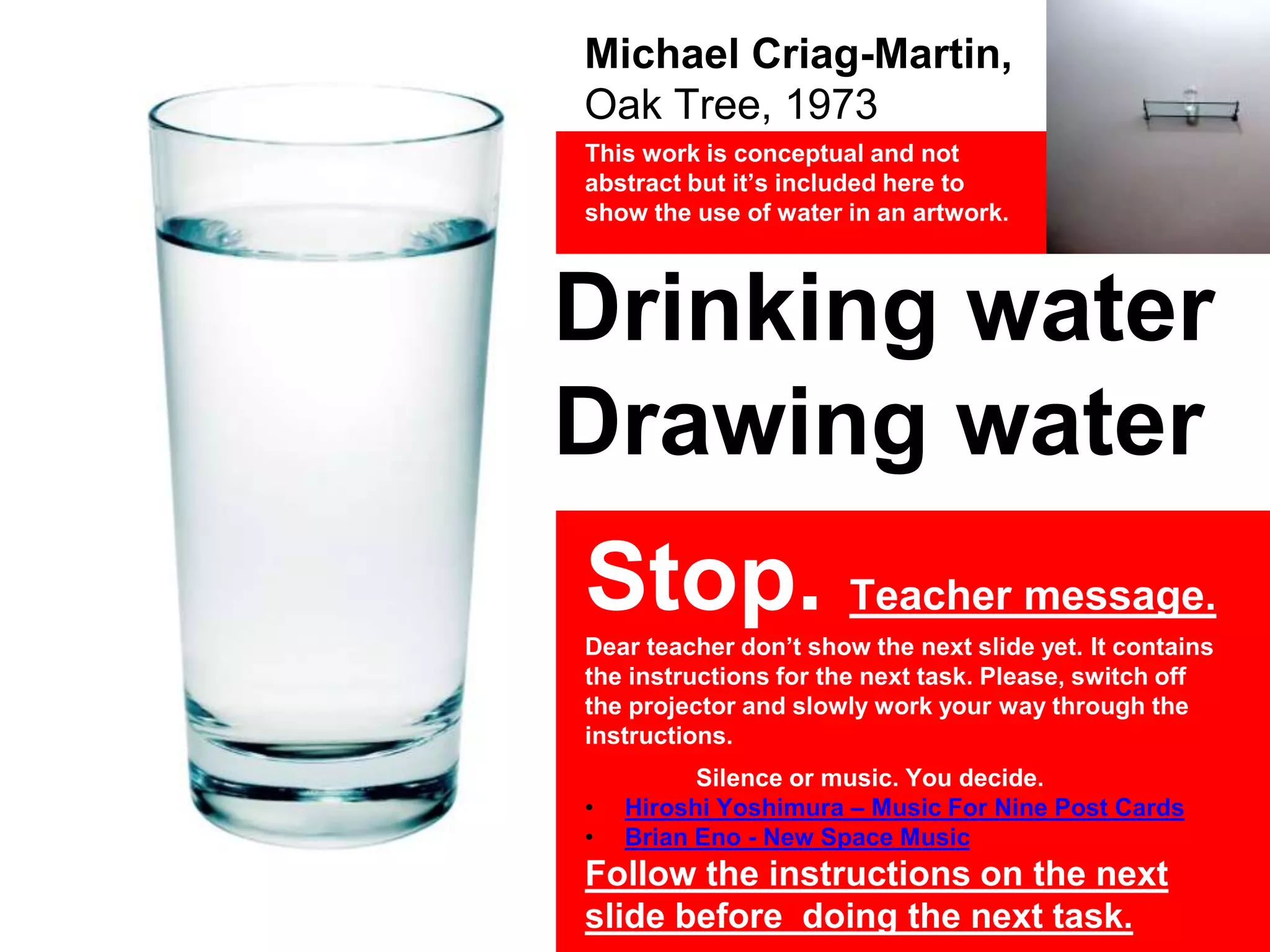 Michael Criag-Martin,
Oak Tree, 1973
This work is conceptual and not
abstract but it’s included here to
show the use of water in an artwork.
Drinking water
Drawing water
Stop. Teacher message.
Dear teacher don’t show the next slide yet. It contains
the instructions for the next task. Please, switch off
the projector and slowly work your way through the
instructions.
Silence or music. You decide.
• Hiroshi Yoshimura – Music For Nine Post Cards
• Brian Eno - New Space Music
Follow the instructions on the next
slide before doing the next task.
 