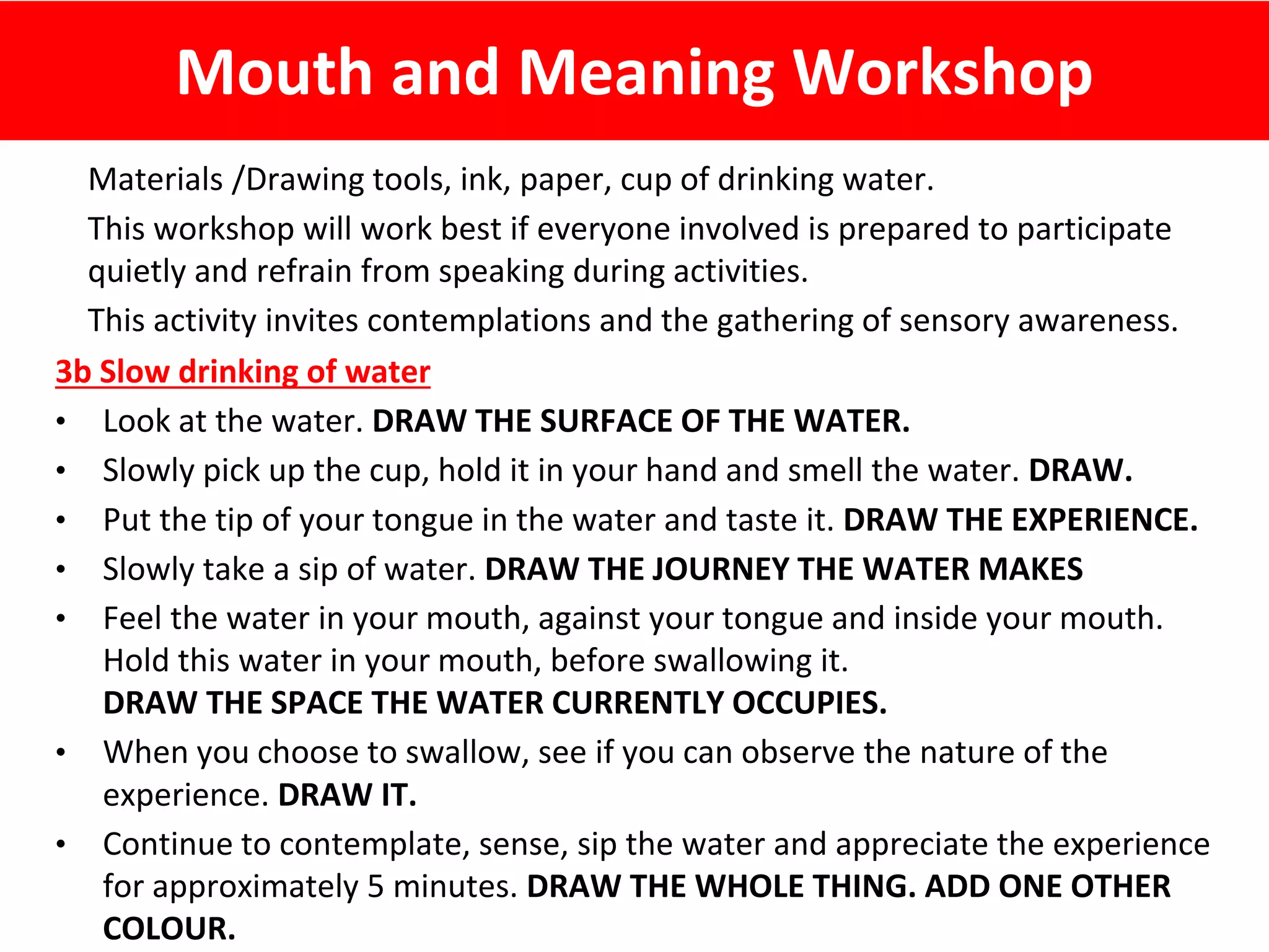 Mouth and Meaning Workshop
Materials /Drawing tools, ink, paper, cup of drinking water.
This workshop will work best if everyone involved is prepared to participate
quietly and refrain from speaking during activities.
This activity invites contemplations and the gathering of sensory awareness.
3b Slow drinking of water
• Look at the water. DRAW THE SURFACE OF THE WATER.
• Slowly pick up the cup, hold it in your hand and smell the water. DRAW.
• Put the tip of your tongue in the water and taste it. DRAW THE EXPERIENCE.
• Slowly take a sip of water. DRAW THE JOURNEY THE WATER MAKES
• Feel the water in your mouth, against your tongue and inside your mouth.
Hold this water in your mouth, before swallowing it.
DRAW THE SPACE THE WATER CURRENTLY OCCUPIES.
• When you choose to swallow, see if you can observe the nature of the
experience. DRAW IT.
• Continue to contemplate, sense, sip the water and appreciate the experience
for approximately 5 minutes. DRAW THE WHOLE THING. ADD ONE OTHER
COLOUR.
 