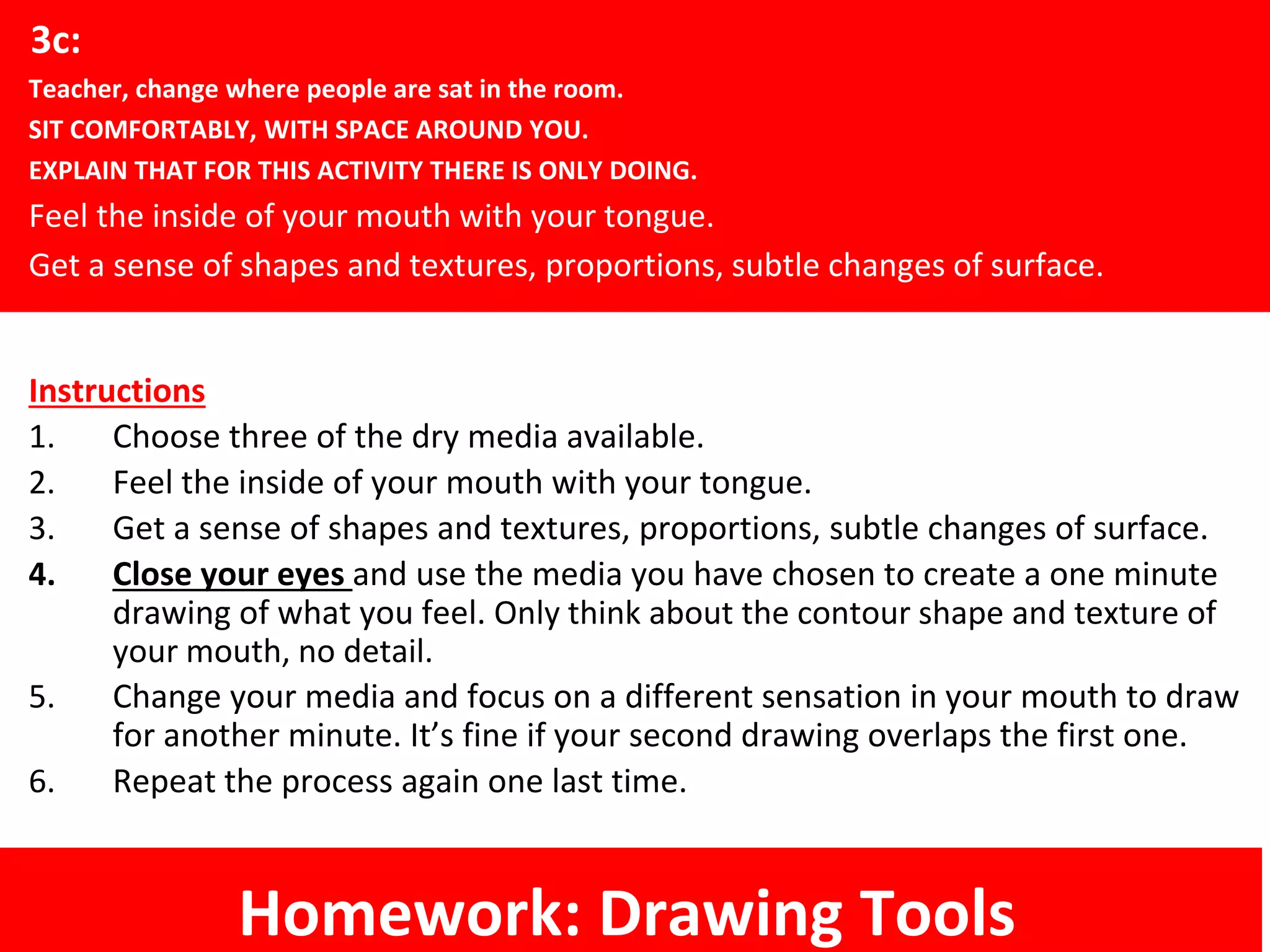 Instructions
1. Choose three of the dry media available.
2. Feel the inside of your mouth with your tongue.
3. Get a sense of shapes and textures, proportions, subtle changes of surface.
4. Close your eyes and use the media you have chosen to create a one minute
drawing of what you feel. Only think about the contour shape and texture of
your mouth, no detail.
5. Change your media and focus on a different sensation in your mouth to draw
for another minute. It’s fine if your second drawing overlaps the first one.
6. Repeat the process again one last time.
3c:
Teacher, change where people are sat in the room.
SIT COMFORTABLY, WITH SPACE AROUND YOU.
EXPLAIN THAT FOR THIS ACTIVITY THERE IS ONLY DOING.
Feel the inside of your mouth with your tongue.
Get a sense of shapes and textures, proportions, subtle changes of surface.
Homework: Drawing Tools
 