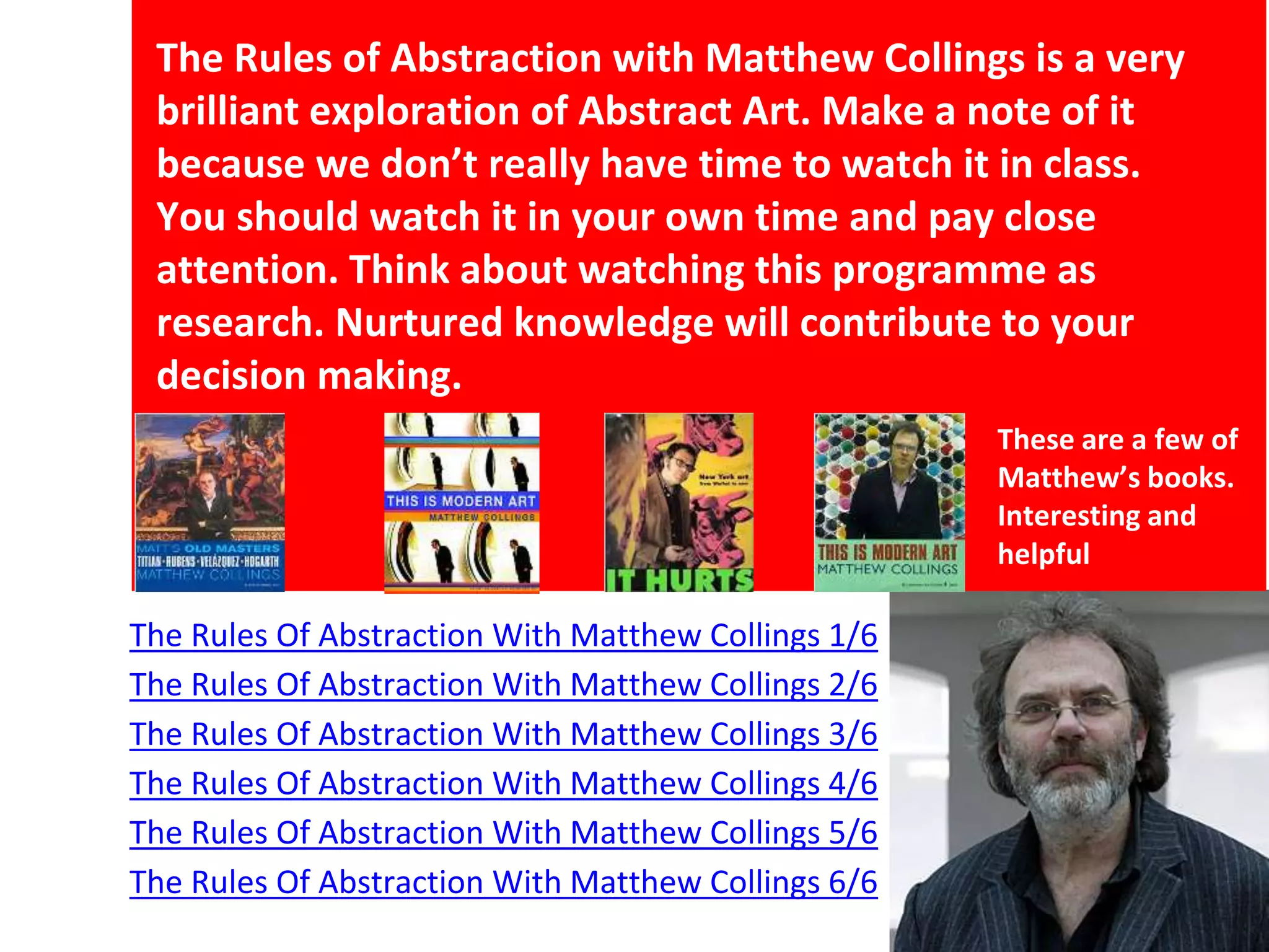 The Rules Of Abstraction With Matthew Collings 1/6
The Rules Of Abstraction With Matthew Collings 2/6
The Rules Of Abstraction With Matthew Collings 3/6
The Rules Of Abstraction With Matthew Collings 4/6
The Rules Of Abstraction With Matthew Collings 5/6
The Rules Of Abstraction With Matthew Collings 6/6
The Rules of Abstraction with Matthew Collings is a very
brilliant exploration of Abstract Art. Make a note of it
because we don’t really have time to watch it in class.
You should watch it in your own time and pay close
attention. Think about watching this programme as
research. Nurtured knowledge will contribute to your
decision making.
These are a few of
Matthew’s books.
Interesting and
helpful
 
