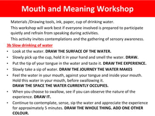 Mouth and Meaning Workshop
Materials /Drawing tools, ink, paper, cup of drinking water.
This workshop will work best if everyone involved is prepared to participate
quietly and refrain from speaking during activities.
This activity invites contemplations and the gathering of sensory awareness.
3b Slow drinking of water
• Look at the water. DRAW THE SURFACE OF THE WATER.
• Slowly pick up the cup, hold it in your hand and smell the water. DRAW.
• Put the tip of your tongue in the water and taste it. DRAW THE EXPERIENCE.
• Slowly take a sip of water. DRAW THE JOURNEY THE WATER MAKES
• Feel the water in your mouth, against your tongue and inside your mouth.
Hold this water in your mouth, before swallowing it.
DRAW THE SPACE THE WATER CURRENTLY OCCUPIES.
• When you choose to swallow, see if you can observe the nature of the
experience. DRAW IT.
• Continue to contemplate, sense, sip the water and appreciate the experience
for approximately 5 minutes. DRAW THE WHOLE THING. ADD ONE OTHER
COLOUR.
 