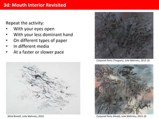 3d: Mouth Interior Revisited
Repeat the activity:
• With your eyes open
• With your less dominant hand
• On different types of paper
• In different media
• At a faster or slower pace
Mind Breath, Julie Mehretu, 2010
Conjured Parts (Tongues), Julie Mehretu, 2015-16
Conjured Parts (Head), Julie Mehretu, 2015-16
 