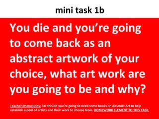 mini task 1b
You die and you’re going
to come back as an
abstract artwork of your
choice, what art work are
you going to be and why?
Teacher instructions: For this bit you’re going to need some books on Abstract Art to help
establish a pool of artists and their work to choose from. HOMEWORK ELEMENT TO THIS TASK.
 