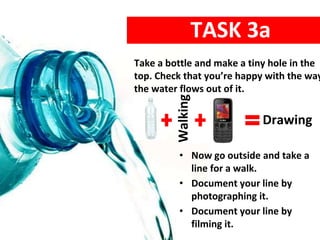 Take a bottle and make a tiny hole in the
top. Check that you’re happy with the way
the water flows out of it.
TASK 3a
• Now go outside and take a
line for a walk.
• Document your line by
photographing it.
• Document your line by
filming it.
Walking
Drawing
 