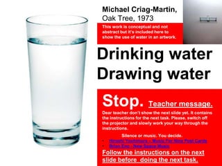 Michael Criag-Martin,
Oak Tree, 1973
This work is conceptual and not
abstract but it’s included here to
show the use of water in an artwork.
Drinking water
Drawing water
Stop. Teacher message.
Dear teacher don’t show the next slide yet. It contains
the instructions for the next task. Please, switch off
the projector and slowly work your way through the
instructions.
Silence or music. You decide.
• Hiroshi Yoshimura – Music For Nine Post Cards
• Brian Eno - New Space Music
Follow the instructions on the next
slide before doing the next task.
 