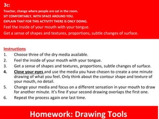 Instructions
1. Choose three of the dry media available.
2. Feel the inside of your mouth with your tongue.
3. Get a sense of shapes and textures, proportions, subtle changes of surface.
4. Close your eyes and use the media you have chosen to create a one minute
drawing of what you feel. Only think about the contour shape and texture of
your mouth, no detail.
5. Change your media and focus on a different sensation in your mouth to draw
for another minute. It’s fine if your second drawing overlaps the first one.
6. Repeat the process again one last time.
3c:
Teacher, change where people are sat in the room.
SIT COMFORTABLY, WITH SPACE AROUND YOU.
EXPLAIN THAT FOR THIS ACTIVITY THERE IS ONLY DOING.
Feel the inside of your mouth with your tongue.
Get a sense of shapes and textures, proportions, subtle changes of surface.
Homework: Drawing Tools
 
