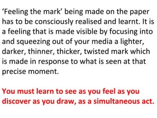 ‘Feeling the mark’ being made on the paper
has to be consciously realised and learnt. It is
a feeling that is made visible by focusing into
and squeezing out of your media a lighter,
darker, thinner, thicker, twisted mark which
is made in response to what is seen at that
precise moment.
You must learn to see as you feel as you
discover as you draw, as a simultaneous act.
 