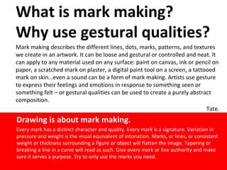 What is mark making?
Why use gestural qualities?
Mark making describes the different lines, dots, marks, patterns, and textures
we create in an artwork. It can be loose and gestural or controlled and neat. It
can apply to any material used on any surface: paint on canvas, ink or pencil on
paper, a scratched mark on plaster, a digital paint tool on a screen, a tattooed
mark on skin…even a sound can be a form of mark making. Artists use gesture
to express their feelings and emotions in response to something seen or
something felt – or gestural qualities can be used to create a purely abstract
composition.
Tate.
Drawing is about mark making.
Every mark has a distinct character and quality. Every mark is a signature. Variation in
pressure and weight is the visual equivalent of intonation. Marks, or lines, or consistent
weight or thickness surrounding a figure or object will flatten the image. Tapering or
breaking a line in a curve will read as such. Give every mark or line authority and make
sure it serves a purpose. Try to only use the marks you need.
 
