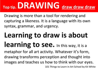 Top tip. DRAWING
Drawing is more than a tool for rendering and
capturing a likeness. It is a language with its own
syntax, grammar, and urgency.
Learning to draw is about
learning to see. In this way, it is a
metaphor for all art activity. Whatever it’s form,
drawing transforms perception and thought into
images and teaches us how to think with our eyes.
Top tip. DRAWING draw draw draw
101 Things to Learn in Art School by Kit White
 