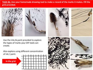 TASK 4b- Use your homemade drawing tool to make a record of the marks it makes. Fill the
grid provided.
Use the inks & paint provided to explore
the types of marks your DIY tools can
create.
Also explore using different concentration
of ink / paint.
In the grid
 