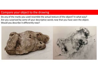 Do any of the marks you used resemble the actual texture of the object? In what way?
Are you surprised by some of your descriptive words now that you have seen the object.
Would you describe it differently now?
Compare your object to the drawing
 