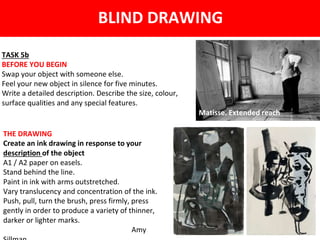 TASK 5b
BEFORE YOU BEGIN
Swap your object with someone else.
Feel your new object in silence for five minutes.
Write a detailed description. Describe the size, colour,
surface qualities and any special features.
BLIND DRAWING
Matisse. Extended reach
THE DRAWING
Create an ink drawing in response to your
description of the object
A1 / A2 paper on easels.
Stand behind the line.
Paint in ink with arms outstretched.
Vary translucency and concentration of the ink.
Push, pull, turn the brush, press firmly, press
gently in order to produce a variety of thinner,
darker or lighter marks.
Amy
 