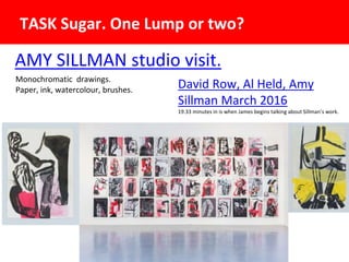 AMY SILLMAN studio visit.
TASK Sugar. One Lump or two?
David Row, Al Held, Amy
Sillman March 2016
19.33 minutes in is when James begins talking about Sillman’s work.
Monochromatic drawings.
Paper, ink, watercolour, brushes.
 