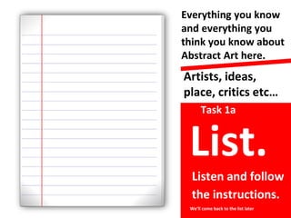 Artists, ideas,
place, critics etc…
Everything you know
and everything you
think you know about
Abstract Art here.
Task 1a
We’ll come back to the list later
Listen and follow
the instructions.
List.
 