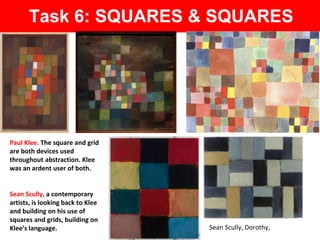 Sean Scully, Dorothy,
Paul Klee. The square and grid
are both devices used
throughout abstraction. Klee
was an ardent user of both.
Task 6: SQUARES & SQUARES
Sean Scully, a contemporary
artists, is looking back to Klee
and building on his use of
squares and grids, building on
Klee’s language.
 
