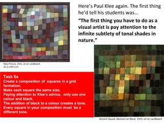 Here’s Paul Klee again. The first thing
he’d tell his students was…
“The first thing you have to do as a
visual artist is pay attention to the
infinite subtlety of tonal shades in
nature.”
May Picture, 1925, oil on cardboard.
42.2 x 49.5 cm
Ancient Sound, Abstract on Black, 1925, oil on cardboard
Task 6a
Create a composition of squares in a grid
formation.
Make each square the same size.
Paying attention to Klee’s advice, only use one
colour and black.
The addition of black to a colour creates a tone.
Every square in your composition must be a
different tone.
 
