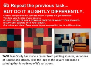 x
TASK Sean Scully has made a career from painting squares, variations
of square and stripes. Take the idea of the square and make a
painting that is made up of it’s variations.
6b Repeat the previous task...
BUT DO IT SLIGHTLY DIFFERENTLY.
Create a composition that consists only of squares in a grid formation.
This time vary the size of your squares.
DO NOT USE RULERS OR A STRAIGHT EDGE TO DRAW OUT YOUR SQUARES.
DRAW YOUR SQUARE WITH YOUR BRUSH.
One colour and black. Every square in your composition has be a different tone.
 